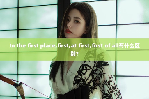 In the first place,first,at first,first of all有什么区别？