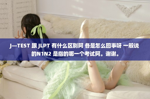 J—TEST 跟 JLPT 有什么区别阿 各是怎么回事呀 一般说的N1N2 是指的哪一个考试阿。谢谢。