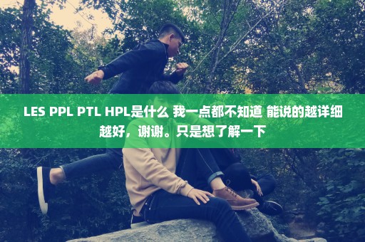 LES PPL PTL HPL是什么 我一点都不知道 能说的越详细越好，谢谢。只是想了解一下