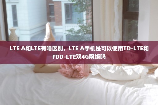 LTE A和LTE有啥区别，LTE A手机是可以使用TD-LTE和FDD-LTE双4G网络吗