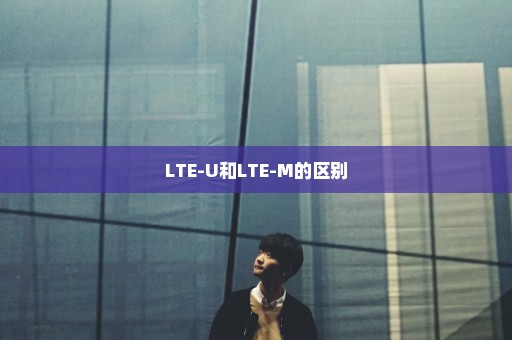 LTE-U和LTE-M的区别