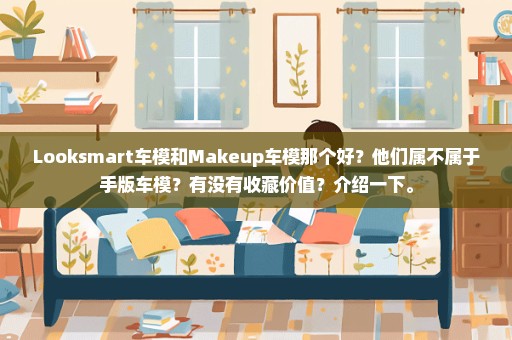 Looksmart车模和Makeup车模那个好？他们属不属于手版车模？有没有收藏价值？介绍一下。