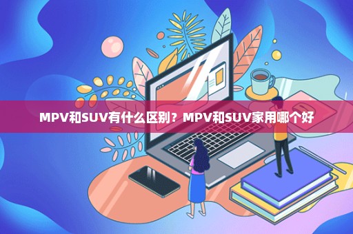 MPV和SUV有什么区别？MPV和SUV家用哪个好