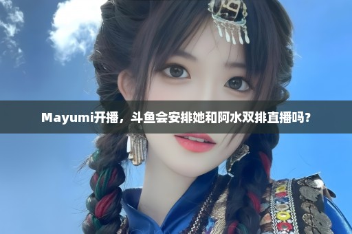 Mayumi开播，斗鱼会安排她和阿水双排直播吗？