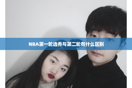 NBA第一轮选秀与第二轮有什么区别