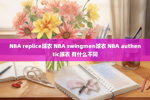 NBA replice球衣 NBA swingmen球衣 NBA authentic球衣 有什么不同