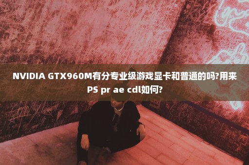 NVIDIA GTX960M有分专业级游戏显卡和普通的吗?用来PS pr ae cdl如何?