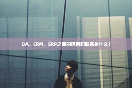 OA、CRM、ERP之间的区别和联系是什么？