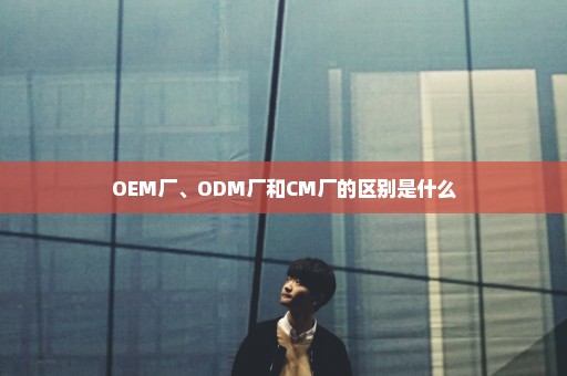 OEM厂、ODM厂和CM厂的区别是什么