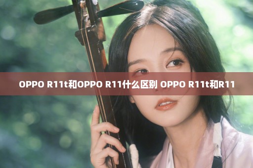 OPPO R11t和OPPO R11什么区别 OPPO R11t和R11