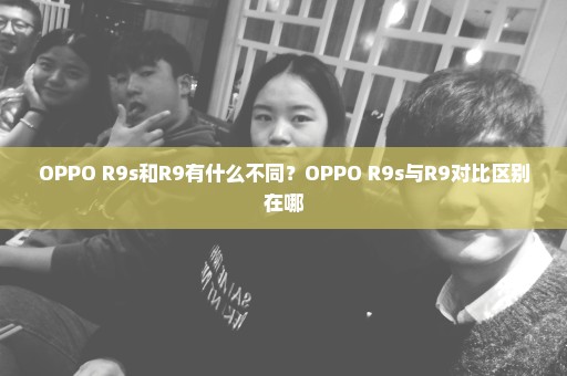 OPPO R9s和R9有什么不同？OPPO R9s与R9对比区别在哪