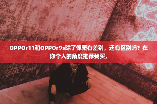 OPPOr11和OPPOr9s除了像素有差别，还有区别吗？在你个人的角度推荐我买，