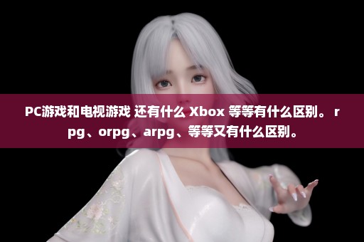 PC游戏和电视游戏 还有什么 Xbox 等等有什么区别。 rpg、orpg、arpg、等等又有什么区别。