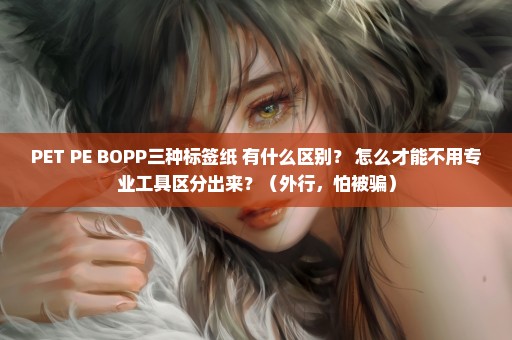 PET PE BOPP三种标签纸 有什么区别？ 怎么才能不用专业工具区分出来？（外行，怕被骗）