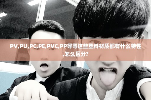 PV,PU,PC,PE,PVC,PP等等这些塑料材质都有什么特性,怎么区分?