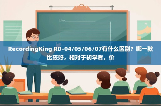 RecordingKing RD-04/05/06/07有什么区别？哪一款比较好，相对于初学者，价