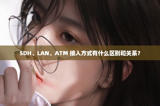 SDH、LAN、ATM 接入方式有什么区别和关系？