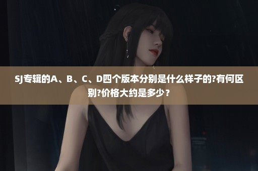 SJ专辑的A、B、C、D四个版本分别是什么样子的?有何区别?价格大约是多少？