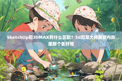 SketchUp和3DMAX有什么区别？3d和草大师做室内效果那个更好用