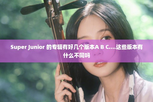 Super Junior 的专辑有好几个版本A B C....这些版本有什么不同吗