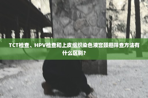 TCT检查、HPV检查和上皮组织染色液宫颈癌筛查方法有什么区别？