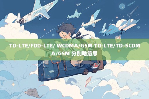 TD-LTE/FDD-LTE/ WCDMA/GSM TD-LTE/TD-SCDMA/GSM 分别啥意思