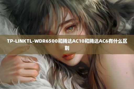 TP-LINKTL-WDR6500和腾达AC10和腾达AC6有什么区别