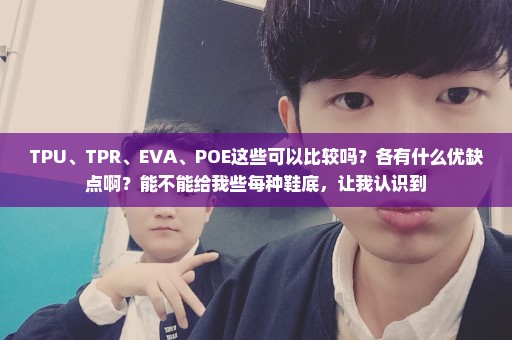 TPU、TPR、EVA、POE这些可以比较吗？各有什么优缺点啊？能不能给我些每种鞋底，让我认识到