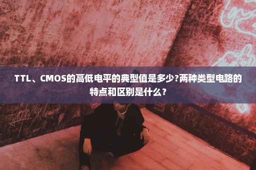 TTL、CMOS的高低电平的典型值是多少?两种类型电路的特点和区别是什么？