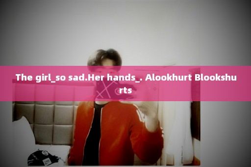 The girl_so sad.Her hands_. Alookhurt Blookshurts