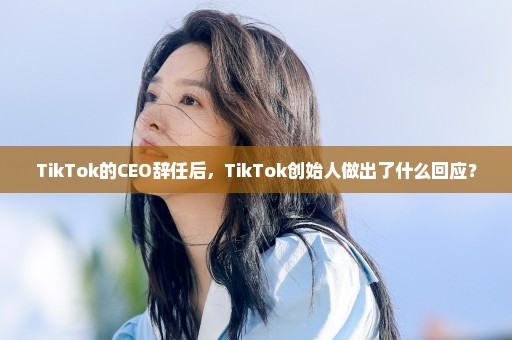 TikTok的CEO辞任后，TikTok创始人做出了什么回应？