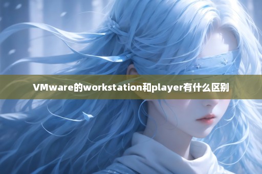 VMware的workstation和player有什么区别