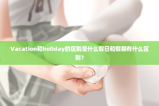 Vacation和holiday的区别是什么假日和假期有什么区别？