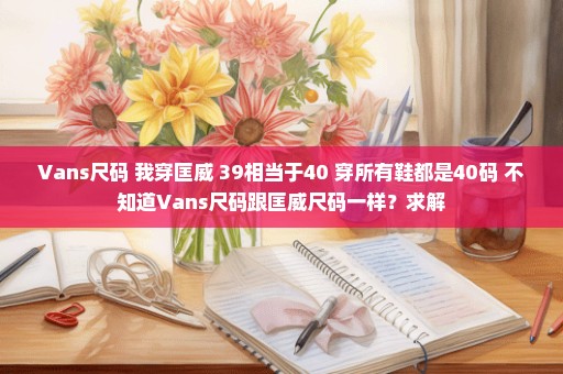 Vans尺码 我穿匡威 39相当于40 穿所有鞋都是40码 不知道Vans尺码跟匡威尺码一样？求解