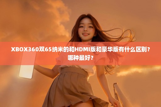 XBOX360双65纳米的和HDMI版和豪华版有什么区别？哪种最好？