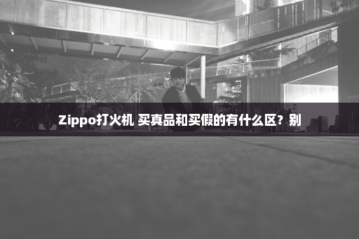 Zippo打火机 买真品和买假的有什么区？别