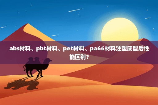 abs材料、pbt材料、pet材料、pa66材料注塑成型后性能区别？