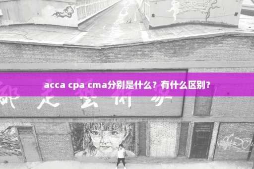 acca cpa cma分别是什么？有什么区别？