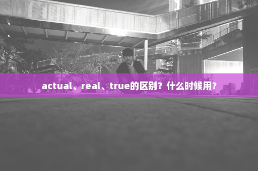 actual、real、true的区别？什么时候用？