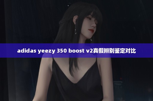 adidas yeezy 350 boost v2真假辨别鉴定对比