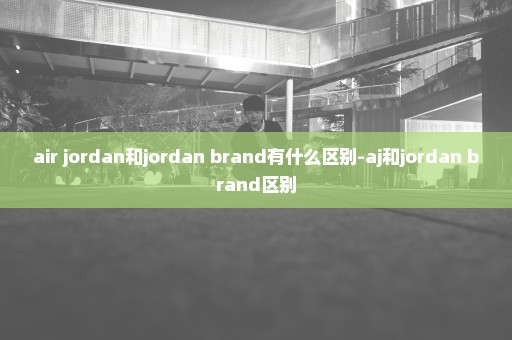 air jordan和jordan brand有什么区别-aj和jordan brand区别