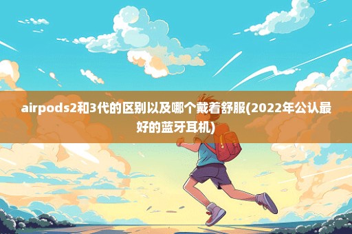 airpods2和3代的区别以及哪个戴着舒服(2022年公认最好的蓝牙耳机)