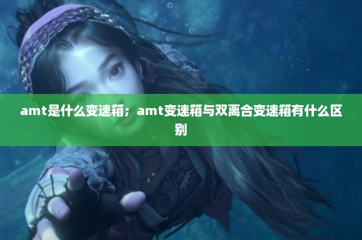 amt是什么变速箱；amt变速箱与双离合变速箱有什么区别