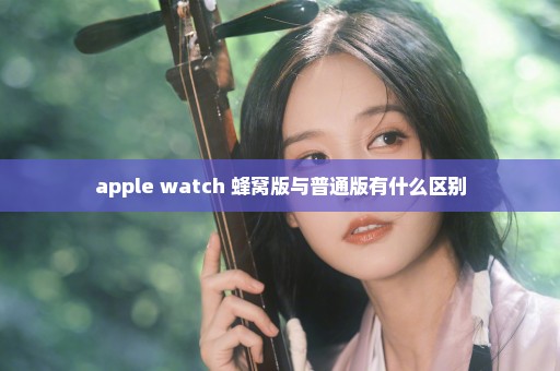 apple watch 蜂窝版与普通版有什么区别