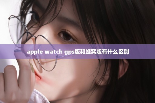 apple watch gps版和蜂窝版有什么区别