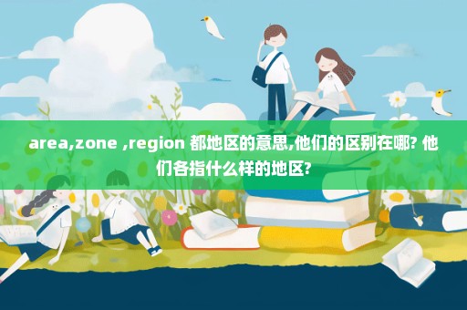 area,zone ,region 都地区的意思,他们的区别在哪? 他们各指什么样的地区?