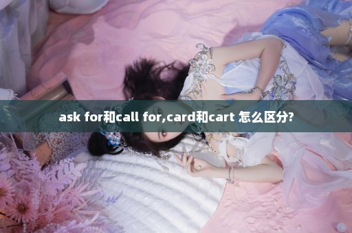 ask for和call for,card和cart 怎么区分?