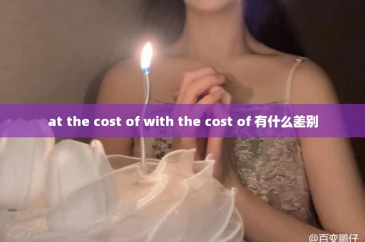 at the cost of with the cost of 有什么差别