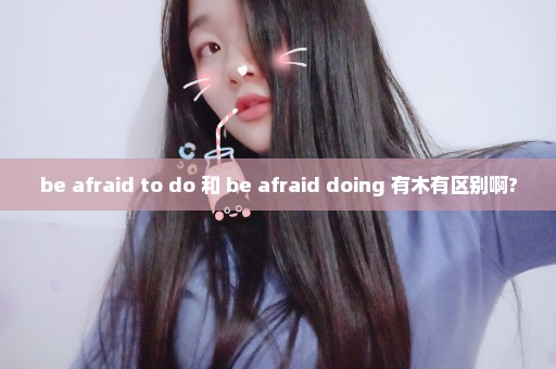 be afraid to do 和 be afraid doing 有木有区别啊?