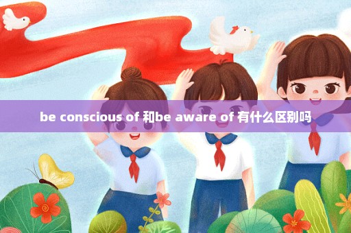 be conscious of 和be aware of 有什么区别吗